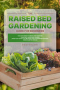 The Raised Bed Gardening Guide for Beginners: Discover How to Create and Maintain Your First Raised Bed Garden Using Cost-Effective Methods that Guarantee Success, even in Limited Spaces